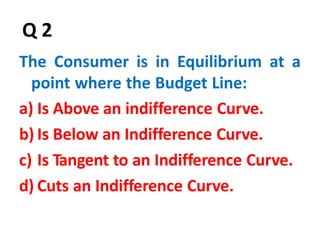 46
Q 2
The Consumer is in Equilibrium at a
point where the Budget Line:
a) Is Above an indifference Curve.
b) Is Below an Indifference Curve.
c) Is Tangent to an Indifference Curve.
d) Cuts an Indifference Curve.
 