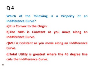 48
Q 4
Which of the following is a Property of an
Indifference Curve?
a)It is Convex to the Origin.
b)The MRS is Constant as you move along an
Indifference Curve.
c)MU is Constant as you move along an Indifference
Curve.
d)Total Utility is greatest where the 45 degree line
cuts the Indifference Curve.
 