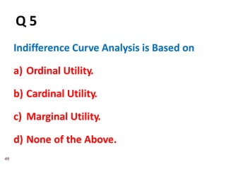 49
Q 5
Indifference Curve Analysis is Based on
a) Ordinal Utility.
b) Cardinal Utility.
c) Marginal Utility.
d) None of the Above.
 
