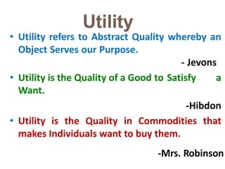 -Mrs. Robinso4n
Utility
• Utility refers to Abstract Quality whereby an
Object Serves our Purpose.
- Jevons
• Utility is the Quality of a Good to Satisfy a
Want.
-Hibdon
• Utility is the Quality in Commodities that
makes Individuals want to buy them.
 