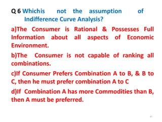 49
Q 6 Whichis not the assumption of
Indifference Curve Analysis?
a)The Consumer is Rational & Possesses Full
Information about all aspects of Economic
Environment.
b)The Consumer is not capable of ranking all
combinations.
c)If Consumer Prefers Combination A to B, & B to
C, then he must prefer combination A to C
d)If Combination A has more Commodities than B,
then A must be preferred.
 