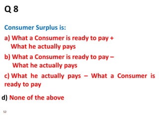 52
Q 8
Consumer Surplus is:
a) What a Consumer is ready to pay +
What he actually pays
b) What a Consumer is ready to pay –
What he actually pays
c) What he actually pays – What a Consumer is
ready to pay
d) None of the above
 
