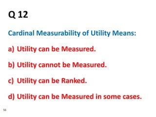 56
Q 12
Cardinal Measurability of Utility Means:
a) Utility can be Measured.
b) Utility cannot be Measured.
c) Utility can be Ranked.
d) Utility can be Measured in some cases.
 