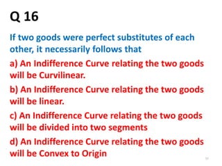 59
Q 16
If two goods were perfect substitutes of each
other, it necessarily follows that
a) An Indifference Curve relating the two goods
will be Curvilinear.
b) An Indifference Curve relating the two goods
will be linear.
c) An Indifference Curve relating the two goods
will be divided into two segments
d) An Indifference Curve relating the two goods
will be Convex to Origin
 