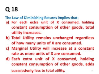 61
Q 18
The Law of Diminishing Returns implies that:
a) For each extra unit of X consumed, holding
constant consumption of other goods, total
utility increases.
b) Total Utility remains unchanged regardless
of how many units of X are consumed.
c) Marginal Utility will increase at a constant
rate as more units of X are consumed.
d) Each extra unit of X consumed, holding
constant consumption of other goods, adds
successively less to total utility.
 