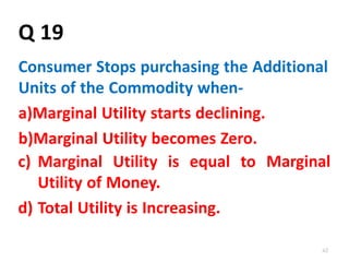 62
Q 19
Consumer Stops purchasing the Additional
Units of the Commodity when-
a)Marginal Utility starts declining.
b)Marginal Utility becomes Zero.
c) Marginal Utility is equal to
Utility of Money.
d) Total Utility is Increasing.
Marginal
 