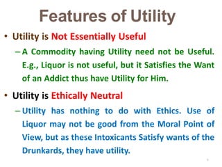 6
• Utility is Not Essentially Useful
– A Commodity having Utility need not be Useful.
E.g., Liquor is not useful, but it Satisfies the Want
of an Addict thus have Utility for Him.
• Utility is Ethically Neutral
– Utility has nothing to do with Ethics. Use of
Liquor may not be good from the Moral Point of
View, but as these Intoxicants Satisfy wants of the
Drunkards, they have utility.
Features of Utility
 