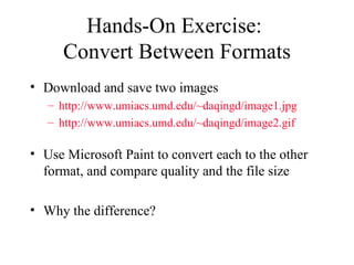 Hands-On Exercise:  Convert Between Formats Download and save two images http://www.umiacs.umd.edu/~daqingd/image1.jpg http://www.umiacs.umd.edu/~daqingd/image2.gif Use Microsoft Paint to convert each to the other format, and compare quality and the file size Why the difference? 