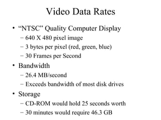 Video Data Rates “NTSC” Quality Computer Display 640 X 480 pixel image 3 bytes per pixel (red, green, blue) 30 Frames per Second Bandwidth 26.4 MB/second Exceeds bandwidth of most disk drives Storage CD-ROM would hold 25 seconds worth 30 minutes would require 46.3 GB 