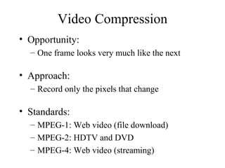Video Compression Opportunity:  One frame looks very much like the next Approach:  Record only the pixels that change Standards: MPEG-1: Web video (file download) MPEG-2: HDTV and DVD MPEG-4: Web video (streaming) 