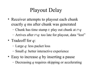 Playout Delay Receiver attempts to playout each chunk exactly  q  ms after chunk was generated Chunk has time stamp  t : play out chunk at  t + q Arrives after  t + q : too late for playout, data “lost” Tradeoff for  q : Large  q : less packet loss Small  q : better interactive experience Easy to increase  q  by inserting a pause Decreasing  q  requires skipping or accelerating 