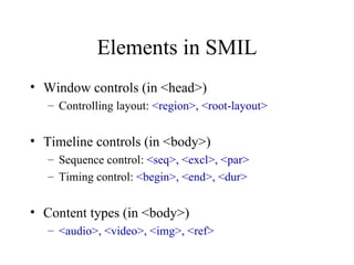Elements in SMIL Window controls (in <head>) Controlling layout:  <region>, <root-layout> Timeline controls (in <body>) Sequence control:  <seq>, <excl>, <par> Timing control:  <begin>, <end>, <dur> Content types (in <body>) <audio>, <video>, <img>, <ref> 