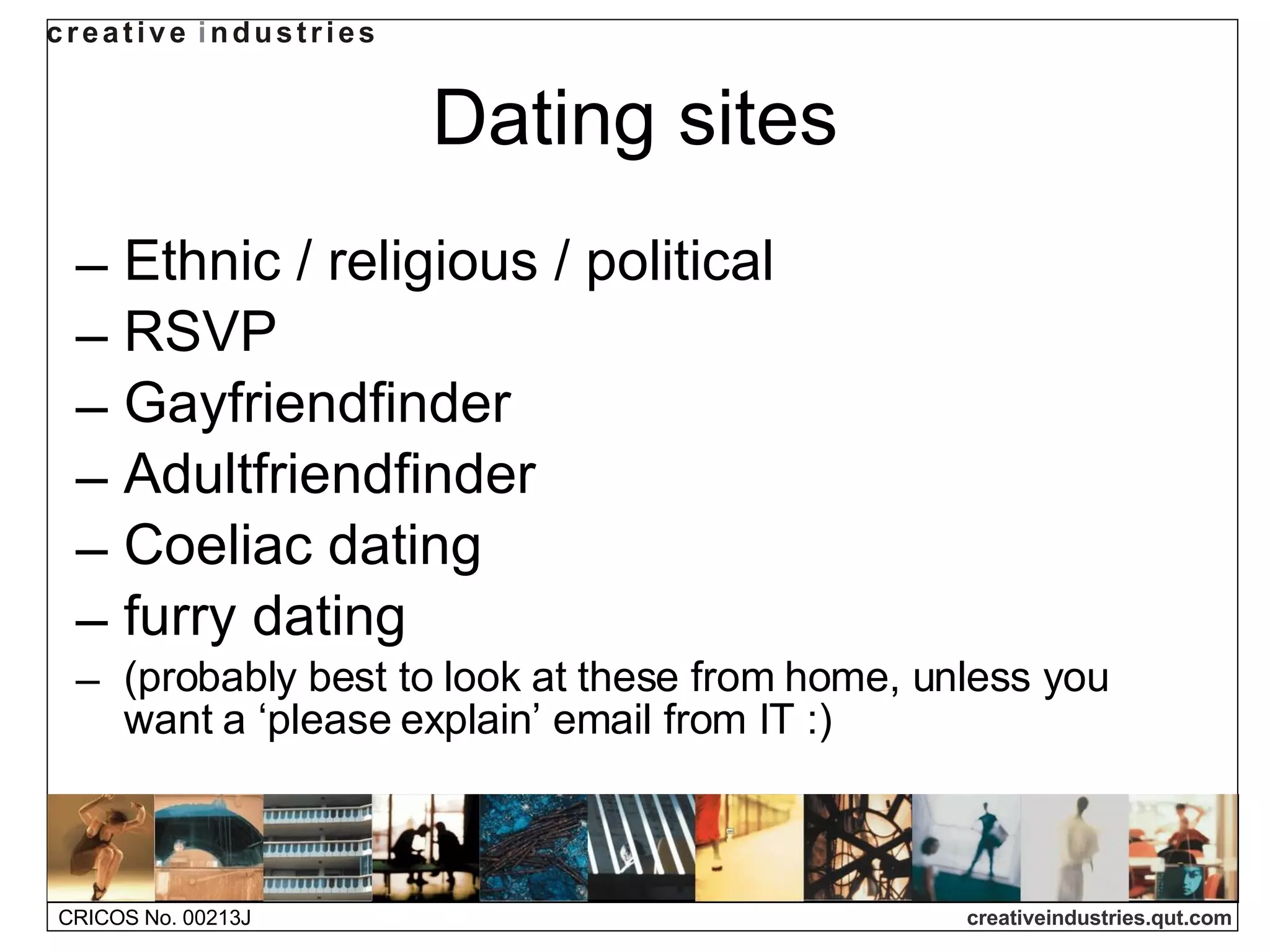 Dating sites Ethnic / religious / political  RSVP Gayfriendfinder Adultfriendfinder Coeliac dating furry dating  (probably best to look at these from home, unless you want a ‘please explain’ email from IT :) 