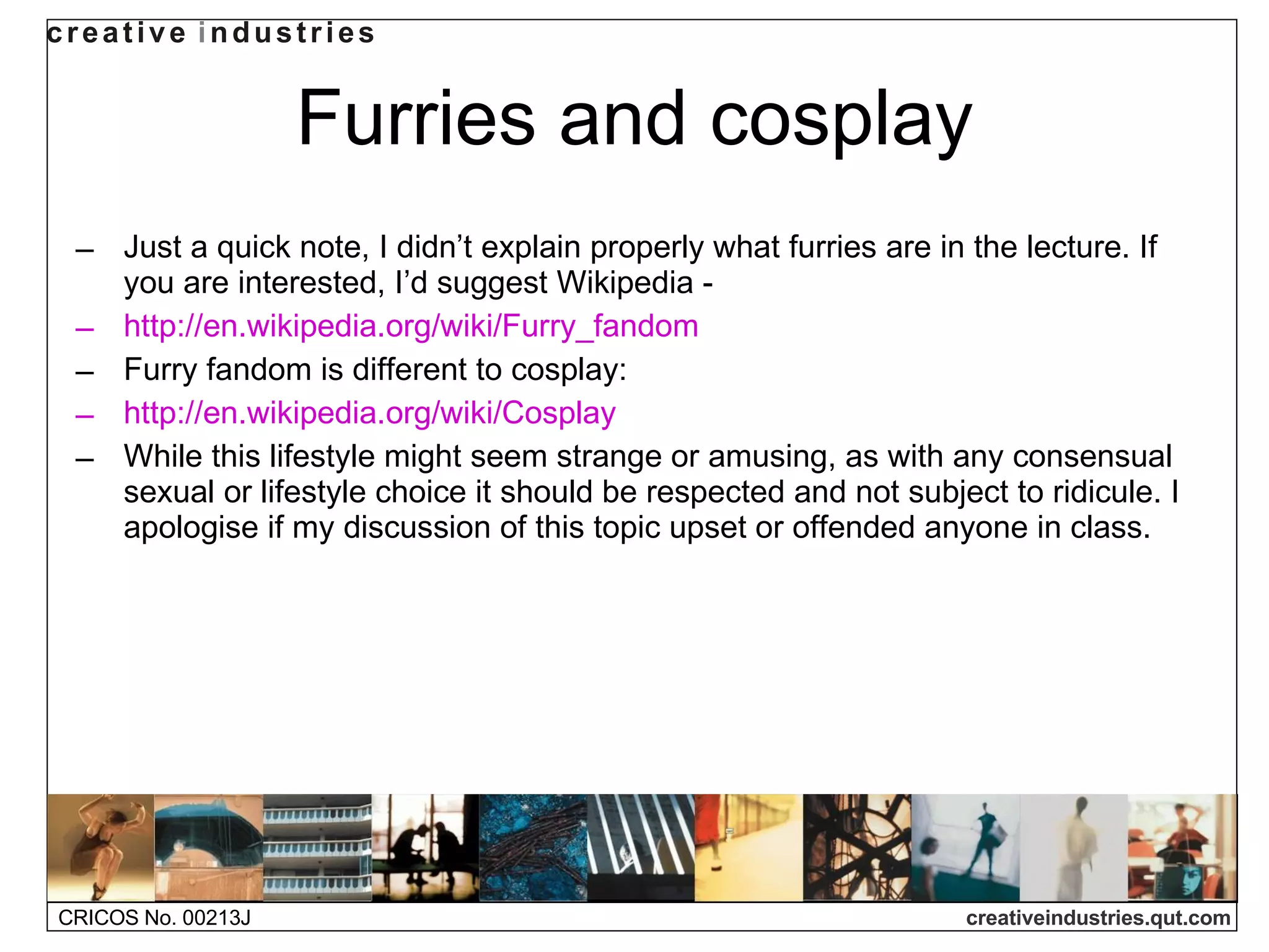 Furries and cosplay Just a quick note, I didn’t explain properly what furries are in the lecture. If you are interested, I’d suggest Wikipedia - http://en.wikipedia.org/wiki/Furry_fandom Furry fandom is different to cosplay: http://en.wikipedia.org/wiki/Cosplay While this lifestyle might seem strange or amusing, as with any consensual sexual or lifestyle choice it should be respected and not subject to ridicule. I apologise if my discussion of this topic upset or offended anyone in class.  