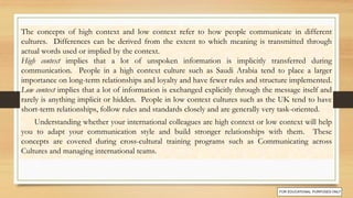 The concepts of high context and low context refer to how people communicate in different
cultures. Differences can be derived from the extent to which meaning is transmitted through
actual words used or implied by the context.
High context implies that a lot of unspoken information is implicitly transferred during
communication. People in a high context culture such as Saudi Arabia tend to place a larger
importance on long-term relationships and loyalty and have fewer rules and structure implemented.
Low context implies that a lot of information is exchanged explicitly through the message itself and
rarely is anything implicit or hidden. People in low context cultures such as the UK tend to have
short-term relationships, follow rules and standards closely and are generally very task-oriented.
Understanding whether your international colleagues are high context or low context will help
you to adapt your communication style and build stronger relationships with them. These
concepts are covered during cross-cultural training programs such as Communicating across
Cultures and managing international teams.
 