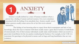 ANXIETY
The feeling of not knowing what to expect from their counterparts and lack of any
knowledge about the ways to interact with them usually causes a great deal of anxiety in individuals
(Communicaid). Out of their anxiety individuals usually make small mistakes which can result in a
great deal of problems for the two parties conducting the business. For example, in the UAE it is
customary for greetings to be physical in nature such as hugs and long handshakes that are very
common.
Anxiety is usually defined as a state of human condition where a
person has a feeling of unease and nervousness. It is even sometimes
associated with the feeling of an unrealistic fear. Anxiety usually occurs
when a person usually comes across his or her first cross-cultural
interaction.
 