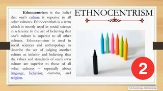 ETHNOCENTRISM
Ethnocentrism is the belief
that one's culture is superior to all
other cultures. Ethnocentrism is a term
which is mostly used in social science
in reference to the act of believing that
one’s culture is superior to all other
cultures. Ethnocentrism is used in
social sciences and anthropology to
describe the act of judging another
culture as inferior and believing that
the values and standards of one's own
culture are superior to those of all
other cultures – especially about
language, behavior, customs, and
religion.
 