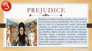 Prejudice is an affective feeling towards a person based on
their perceived group membership. The word is often
used to refer to a preconceived, usually unfavorable,
evaluation of another person based on that person’s
political affiliation, sex, gender, beliefs, values, social class,
age, disability, religion, sexuality, race/ethnicity, language,
nationality, beauty, occupation, education, criminality,
sport team affiliation or other personal characteristics.
Gordon Allport defined prejudice as a "feeling, favorable or
unfavorable, toward a person or thing, prior to, or not
based on, actual experience".
PREJUDICE
 