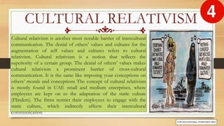 Cultural relativism is another most notable barrier of intercultural
communication. The denial of others’ values and cultures for the
augmentation of self values and cultures refers to cultural
relativism. Cultural relativism is a notion that reflects the
superiority of a certain group. The denial of others’ values makes
cultural relativism a prominent barrier of cross-cultural
communication. It is the same like imposing your conceptions on
others’ morals and conceptions The concept of cultural relativism
is mostly found in UAE small and medium enterprises, where
employees are kept on to the adaptation of the static culture
(Flinders). The firms restrict their employees to engage with the
static culture, which indirectly affects their intercultural
communication
CULTURAL RELATIVISM
 
