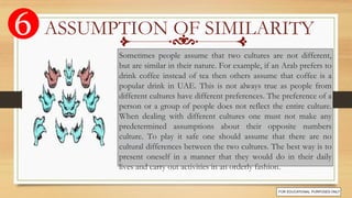 Sometimes people assume that two cultures are not different,
but are similar in their nature. For example, if an Arab prefers to
drink coffee instead of tea then others assume that coffee is a
popular drink in UAE. This is not always true as people from
different cultures have different preferences. The preference of a
person or a group of people does not reflect the entire culture.
When dealing with different cultures one must not make any
predetermined assumptions about their opposite numbers
culture. To play it safe one should assume that there are no
cultural differences between the two cultures. The best way is to
present oneself in a manner that they would do in their daily
lives and carry out activities in an orderly fashion.
ASSUMPTION OF SIMILARITY
 