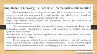 Communication is the exchange of messages, which takes place across two certain
groups. It is a skill that some people have and especially those who live in a cross-cultural
setting. Intercultural communication is the interaction of people.
People from different values, cultures and backgrounds have to deal with issues of
intercultural communication.
There are certain barriers that come across intercultural communication. Barriers such
as prejudice, anxiety, ethnocentrism, language, and assumption of similarity are most
significant ones to consider.
On a conclusive node, these barriers are significant and have to be removed to make cross-
cultural communication effective.
For this purpose, a solution for cross-cultural communicators is that individuals must
attain a basic understanding of each others’ cultures and thoughts. This will reduce the impact
of the interfering barriers that come across while engaging in a cross cultural interaction.
Importance of Knowing the Barriers of Intercultural Communication
 