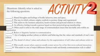 Directions: Identify what is asked to
the following questions.
______1. Shared thoughts and feelings of bodily behavior, time and space.
______2. The way in which cultures employ symbols to portray things and experienced.
______3. This refers to the business education, heath tourism and personal relation to others.
______4. An affective feeling towards a person based on their perceived group membership.
______5. Often used to refer to the wide range of communication issues that inevitably arise within an
organization
______6. Refers to linguistic barriers to communication
______ 7. Act of judging another culture as inferior and believing that the values and standards of one's own
culture.
______8. The denial of others’ values and cultures for the augmentation of self values and cultures refers to
_____.
______9. This usually occurs when a person usually comes across his or her first cross-cultural interaction.
______10. This refers to one of major difference between male and female communication style is called
_____.
 