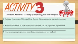 1. Explicate the concept of High and Low Context Culture using your own understanding.
________________________________________________________________________________
______________________________________________________________________
2. Based on the barriers of intercultural communication, did you experience any of those?
________________________________________________________________________________
______________________________________________________________________
3. How are you going to promote intercultural communication as a students?
________________________________________________________________________________
________________________________________________________________________________
_________________________________________________________________
 