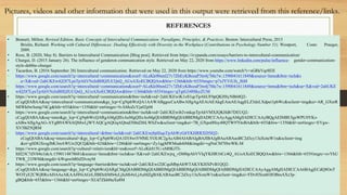 • Bennett, Milton. Revised Edition, Basic Concepts of Intercultural Communication: Paradigms, Principles, & Practices. Boston: Intercultural Press, 2013
Brislin, Richard. Working with Cultural Differences: Dealing Effectively with Diversity in the Workplace (Contributions in Psychology Number 51). Westport, Conn: Praeger,
2009.
• Rose, B. (2020, May 8). Barriers to Intercultural Communication [Blog post]. Retrieved from https://ivypanda.com/essays/barriers-to-intercultural-communication/
• Churgai, D. (2015 January 26). The influence of genderon communication style. Retrieved on May 22, 2020 from https://www.linkedin.com/pulse/influence- gender-communication-
style-debbie-churgai
• Tacardon, B. (2016 September 28) Intercultural communication. Retrieved on May 22, 2020 from https://www.youtube.com/watch?v=sGRkVqr8EII
• https://www.google.com/search?q=intercultural+communication&sxsrf=ALeKk00smI27v7ZbEyKBozaP3tn4j7Me7w:1590041611849&source=lnms&tbm=isch&s
a=X&ved=2ahUKEwiQ287LpsTpAhVNzIsBHQJUCQsQ_AUoAXoECBQQAw&biw=1366&bih=655#imgrc=p7xJYViUfs_JhM
• https://www.google.com/search?q=intercultural+communication&sxsrf=ALeKk00smI27v7ZbEyKBozaP3tn4j7Me7w:1590041611849&source=lnms&tbm=isch&sa=X&ved=2ahUKE
wiQ287LpsTpAhVNzIsBHQJUCQsQ_AUoAXoECBQQAw&biw=1366&bih=655#imgrc=gTgtG348SkyZUM
• https://www.google.com/search?q=intercultural+communication&tbm=isch&ved=2ahUKEwiK1oS1qcTpAhUF0pQKHSyNB68Q2-
cCegQIABAA&oq=intercultural+communication&gs_lcp=CgNpbWcQA1AAWABggscCaABwAHgAgAEAiAEAkgEAmAEAqgELZ3dzLXdpei1pbWc&sclient=img&ei=AR_GXsrR
MIWk0wSsmp74Cg&bih=655&biw=1350&hl=en#imgrc=IvAMoZcYju02pM
• https://www.google.com/search?q=intercultural+communication&tbm=isch&ved=2ahUKEwib2vmkqsTpAhVMXJQKHdb7DEUQ2-
cCegQIABAA&oq=inter&gs_lcp=CgNpbWcQARgAMgQIIxAnMgQIIxAnMgQIABBDMgQIABBDMgIIADICCAAyAggAMgIIADICCAAyBQgAEIMBUIgsWPU0YKs-
aABwAHgAgAG-AYgB9AWSAQMwLjWYAQCgAQGqAQtnd3Mtd2l6LWltZw&sclient=img&ei=7B_GXpu0Hsy40QTW97OoBA&bih=655&biw=1350&hl=en#imgrc=EVgw-
XV5BZ5QRM
• https://www.google.com/search?q=intercultural+&tbm=isch&ved=2ahUKEwj8pIfsqsTpAhWyG6YKHRRXD5IQ2-
cCegQIABAA&oq=intercultural+&gs_lcp=CgNpbWcQA1D18wtY9fMLYOL0C2gAcAB4AIABAIgBAJIBAJgBAaABAaoBC2d3cy13aXotaW1n&sclient=img
&ei=gSDGXrzgJbK3mAWUrr2QCQ&bih=624&biw=1286&hl=en#imgrc=Zy1qgMWMsah4iM&imgdii=vgNsCM70lwWK-M
• https://www.google.com/search?q=cultural+relativism&hl=en&sxsrf=ALeKk015U-xM0KJTI-
ItH23C7dV04n1nkA:1590114878681&source=lnms&tbm=isch&sa=X&ved=2ahUKEwjrq_vDt8bpAhVVIqYKHR16Cc4Q_AUoAXoECBQQAw&biw=1366&bih=655#imgrc=ovYhU
TWR_21IWM&imgdii=kWqnwbRbZDvnyM
• https://www.google.com/search?q=language+barrier&tbm=isch&ved=2ahUKEwi2lJCquMbpAhWTAKYKHXPvB1QQ2-
cCegQIABAA&oq=language+&gs_lcp=CgNpbWcQARgCMgQIABBDMgQIABBDMgQIABBDMgQIABBDMgQIABBDMgIIADICCAAyAggAMgIIADICCAA6BAgjECdQ8OoT
WOTyE2CWjRRoAHAAeAKAAf4NiAGrLJIBDzItMS4yLjIuMi4xLjAuMZgBAKABAaoBC2d3cy13aXotaW1n&sclient=img&ei=FDvHXra6OJOBmAXz3p-
gBQ&bih=655&biw=1366&hl=en#imgrc=XUd7Zkh0taXa8M
Pictures, videos and other information that were used in this output were retrieved from this reference/links.
REFERENCES
 
