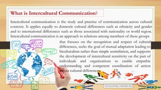 What is Intercultural Communication?
Intercultural communication is the study and practice of communication across cultural
contexts. It applies equally to domestic cultural differences such as ethnicity and gender
and to international differences such as those associated with nationality or world region.
Intercultural communication is an approach to relations among members of these groups
that focuses on the recognition and respect of cultural
differences, seeks the goal of mutual adaptation leading to
biculturalism rather than simple assimilation, and supports
the development of intercultural sensitivity on the part of
individuals and organizations to enable empathic
understanding and competent coordination of action
across cultural differences.
 