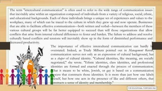 The term "intercultural communication" is often used to refer to the wide range of communication issues
that inevitably arise within an organization composed of individuals from a variety of religious, social, ethnic,
and educational backgrounds. Each of these individuals brings a unique set of experiences and values to the
workplace, many of which can be traced to the culture in which they grew up and now operate. Businesses
that are able to facilitate effective communication—both written and verbal—between the members of these
various cultural groups will be far better equipped to succeed than will those organizations that allow
conflicts that arise from internal cultural differences to fester and harden. The failure to address and resolve
culturally based conflicts and tensions will inevitably show up in the form of diminished performance and
decreased productivity.
The importance of effective intercultural communication can hardly be
overstated. Indeed, as Trudy Milburn pointed out in Management Review,
communication serves not only as an expression of cultural background, but
as a shaper of cultural identity. "Cultural identities, like meaning, are socially
negotiated," she wrote. "Ethnic identities, class identities, and professional
identities are formed and enacted through the process of communication.
What it means to be white, Jewish, or gay is based on a communication
process that constructs those identities. It is more than just how one labels
oneself, but how one acts in the presence of like and different others, that
constructs a sense of identity and membership."
 
