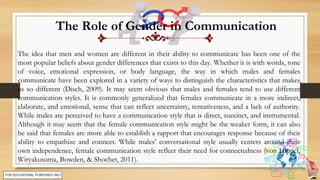 The Role of Gender in Communication
The idea that men and women are different in their ability to communicate has been one of the
most popular beliefs about gender differences that exists to this day. Whether it is with words, tone
of voice, emotional expression, or body language, the way in which males and females
communicate have been explored in a variety of ways to distinguish the characteristics that makes
us so different (Disch, 2009). It may seem obvious that males and females tend to use different
communication styles. It is commonly generalized that females communicate in a more indirect,
elaborate, and emotional, sense that can reflect uncertainty, tentativeness, and a lack of authority.
While males are perceived to have a communication style that is direct, succinct, and instrumental.
Although it may seem that the female communication style might be the weaker form, it can also
be said that females are more able to establish a rapport that encourages response because of their
ability to empathize and connect. While males’ conversational style usually centers around their
own independence, female communication style reflect their need for connectedness (von Hippel,
Wiryakusuma, Bowden, & Shochet, 2011).
 