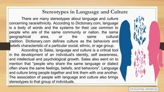 There are many stereotypes about language and culture
concerning race/ethnicity. According to Dictionary.com, language
is a body of words and the systems for their use common to
people who are of the same community or nation, the same
geographical area, or the same cultural
tradition. Dictionary.com defines culture as the behaviors and
beliefs characteristic of a particular social, ethnic, or age group.
According to Salas, language and culture is a critical tool
in the development of an individual's identity, self awareness,
and intellectual and psychological growth. Salas also went on to
mention that "people who share the same language or dialect
often share the same feelings, beliefs, and behaviors". Language
and culture bring people together and link them with one another.
The association of people with language and culture also brings
stereotypes to that group of individuals.
Stereotypes in Language and Culture
 