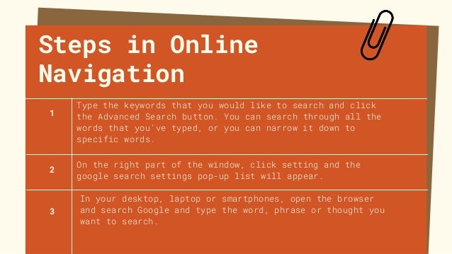 Steps in Online
Navigation
Type the keywords that you would like to search and click
the Advanced Search button. You can search through all the
words that you’ve typed, or you can narrow it down to
specific words.
In your desktop, laptop or smartphones, open the browser
and search Google and type the word, phrase or thought you
want to search.
1
2
3
On the right part of the window, click setting and the
google search settings pop-up list will appear.
 