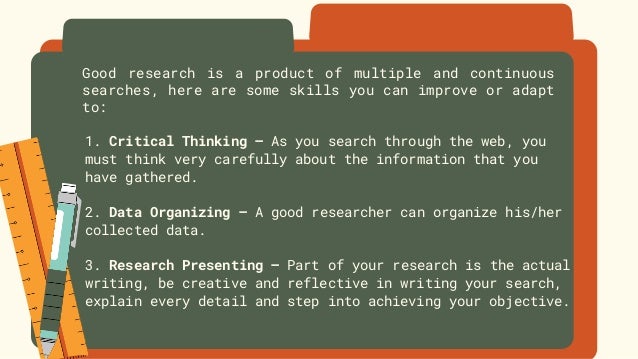 Good research is a product of multiple and continuous
searches, here are some skills you can improve or adapt
to:
1. Critical Thinking – As you search through the web, you
must think very carefully about the information that you
have gathered.
2. Data Organizing – A good researcher can organize his/her
collected data.
3. Research Presenting – Part of your research is the actual
writing, be creative and reflective in writing your search,
explain every detail and step into achieving your objective.
 
