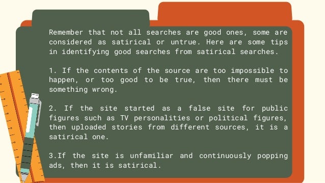 Remember that not all searches are good ones, some are
considered as satirical or untrue. Here are some tips
in identifying good searches from satirical searches.
1. If the contents of the source are too impossible to
happen, or too good to be true, then there must be
something wrong.
2. If the site started as a false site for public
figures such as TV personalities or political figures,
then uploaded stories from different sources, it is a
satirical one.
3.If the site is unfamiliar and continuously popping
ads, then it is satirical.
 