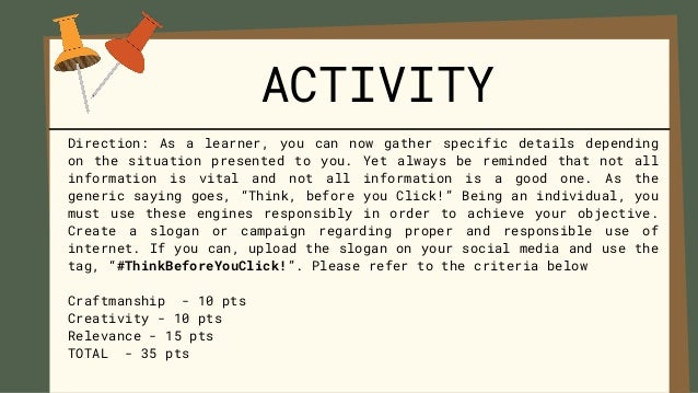 Direction: As a learner, you can now gather specific details depending
on the situation presented to you. Yet always be reminded that not all
information is vital and not all information is a good one. As the
generic saying goes, “Think, before you Click!” Being an individual, you
must use these engines responsibly in order to achieve your objective.
Create a slogan or campaign regarding proper and responsible use of
internet. If you can, upload the slogan on your social media and use the
tag, “#ThinkBeforeYouClick!”. Please refer to the criteria below
Craftmanship - 10 pts
Creativity - 10 pts
Relevance - 15 pts
TOTAL - 35 pts
ACTIVITY
 