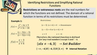 Identifying Restrictions and Simplifying Rational
Functions
Restrictions or extraneous roots are the real numbers for
which the functions are not defined. The domain of a rational
function in terms of its restrictions must be determined.
𝑓 𝑥 =
𝑥2
− 6𝑥 + 9
𝑥2 + 3𝑥 − 18
Example 1:
𝑓 𝑥 =
(𝑥 − 3)(𝑥 − 3)
(𝑥 − 3)(𝑥 + 6)
𝑓 𝑥 =
𝑥 − 3
𝑥 + 6
𝑅𝑒𝑠𝑡𝑟𝑖𝑐𝑡𝑖𝑜𝑛𝑠:
𝑥 − 3 𝑥 + 6 = 0 → 𝐷𝑒𝑛𝑜𝑚𝑖𝑛𝑎𝑡𝑜𝑟
𝑥 − 3 = 0 𝑜𝑟 𝑥 + 6 = 0
𝑥 = 3 𝑥 = −6
𝑻𝒉𝒆𝒓𝒆𝒇𝒐𝒓𝒆, 𝒕𝒉𝒆 𝒓𝒂𝒕𝒊𝒐𝒏𝒂𝒍 𝒇𝒖𝒏𝒄𝒕𝒊𝒐𝒏 𝒊𝒔 𝒅𝒆𝒇𝒊𝒏𝒆𝒅
𝒇𝒐𝒓 𝒂𝒏𝒚 𝒓𝒆𝒂𝒍 𝒏𝒖𝒎𝒃𝒆𝒓𝒔 𝒆𝒙𝒄𝒆𝒑𝒕 𝟑 𝒂𝒏𝒅 − 𝟔.
𝒙𝒍𝒙 ≠ −𝟔, 𝟑 → 𝑺𝒆𝒕 𝑩𝒖𝒊𝒍𝒅𝒆𝒓
−∞, −𝟔 𝑼 −𝟔, 𝟑 𝑼(𝟑, ∞)  Interval Notation
 