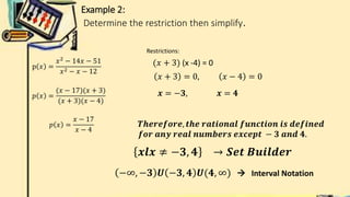 Example 2:
Determine the restriction then simplify.
p 𝑥 =
𝑥2
− 14𝑥 − 51
𝑥2 − 𝑥 − 12
𝑝 𝑥 =
(𝑥 − 17)(𝑥 + 3)
(𝑥 + 3)(𝑥 − 4)
𝑝 𝑥 =
𝑥 − 17
𝑥 − 4
Restrictions:
(𝑥 + 3) (x -4) = 0
𝑥 + 3 = 0, 𝑥 − 4 = 0
𝒙 = −𝟑, 𝒙 = 𝟒
𝑻𝒉𝒆𝒓𝒆𝒇𝒐𝒓𝒆, 𝒕𝒉𝒆 𝒓𝒂𝒕𝒊𝒐𝒏𝒂𝒍 𝒇𝒖𝒏𝒄𝒕𝒊𝒐𝒏 𝒊𝒔 𝒅𝒆𝒇𝒊𝒏𝒆𝒅
𝒇𝒐𝒓 𝒂𝒏𝒚 𝒓𝒆𝒂𝒍 𝒏𝒖𝒎𝒃𝒆𝒓𝒔 𝒆𝒙𝒄𝒆𝒑𝒕 − 𝟑 𝒂𝒏𝒅 𝟒.
𝒙𝒍𝒙 ≠ −𝟑, 𝟒 → 𝑺𝒆𝒕 𝑩𝒖𝒊𝒍𝒅𝒆𝒓
−∞, −𝟑 𝑼 −𝟑, 𝟒 𝑼(𝟒, ∞)  Interval Notation
 
