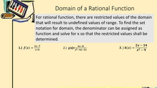 Domain of a Rational Function
For rational function, there are restricted values of the domain
that will result to undefined values of range. To find the set
notation for domain, the denominator can be assigned as
function and solve for x so that the restricted values shall be
determined.
2.) g(x)=
𝟔𝒙−𝟖
𝒙𝟐−𝟒𝒙−𝟐𝟏
𝟑. ) 𝒉 𝒙 =
𝟐𝒙 − 𝟏𝟒
𝒙𝟐 − 𝟗
1.) 𝒇 𝒙 =
𝟐𝒙−𝟕
𝒙+𝟔
 