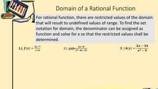 Domain of a Rational Function
For rational function, there are restricted values of the domain
that will result to undefined values of range. To find the set
notation for domain, the denominator can be assigned as
function and solve for x so that the restricted values shall be
determined.
2.) g(x)=
𝟔𝒙−𝟖
𝒙𝟐−𝟒𝒙−𝟐𝟏
𝟑. ) 𝒉 𝒙 =
𝟐𝒙 − 𝟏𝟒
𝒙𝟐 − 𝟗
1.) 𝒇 𝒙 =
𝟐𝒙−𝟕
𝒙+𝟔
 