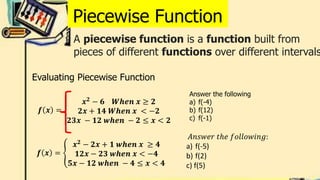 Piecewise Function
A piecewise function is a function built from
pieces of different functions over different intervals
𝒇 𝒙 =
𝒙𝟐
− 𝟔 𝑾𝒉𝒆𝒏 𝒙 ≥ 𝟐
𝟐𝒙 + 𝟏𝟒 𝑾𝒉𝒆𝒏 𝒙 < −𝟐
𝟐𝟑𝒙 − 𝟏𝟐 𝒘𝒉𝒆𝒏 − 𝟐 ≤ 𝒙 < 𝟐
Evaluating Piecewise Function
𝒇 𝒙 =
𝒙𝟐
− 𝟐𝒙 + 𝟏 𝒘𝒉𝒆𝒏 𝒙 ≥ 𝟒
𝟏𝟐𝒙 − 𝟐𝟑 𝒘𝒉𝒆𝒏 𝒙 < −𝟒
𝟓𝒙 − 𝟏𝟐 𝒘𝒉𝒆𝒏 − 𝟒 ≤ 𝒙 < 𝟒
Answer the following
a) f(-4)
b) f(12)
c) f(-1)
𝐴𝑛𝑠𝑤𝑒𝑟 𝑡ℎ𝑒 𝑓𝑜𝑙𝑙𝑜𝑤𝑖𝑛𝑔:
a) f(-5)
b) f(2)
c) f(5)
 