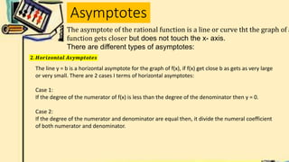 Asymptotes
The asymptote of the rational function is a line or curve tht the graph of a
function gets closer but does not touch the x- axis.
There are different types of asymptotes:
𝟐. 𝑯𝒐𝒓𝒊𝒛𝒐𝒏𝒕𝒂𝒍 𝑨𝒔𝒚𝒎𝒑𝒕𝒐𝒕𝒆𝒔
The line y = b is a horizontal asymptote for the graph of f(x), if f(x) get close b as gets as very large
or very small. There are 2 cases I terms of horizontal asymptotes:
Case 1:
If the degree of the numerator of f(x) is less than the degree of the denominator then y = 0.
Case 2:
If the degree of the numerator and denominator are equal then, it divide the numeral coefficient
of both numerator and denominator.
 