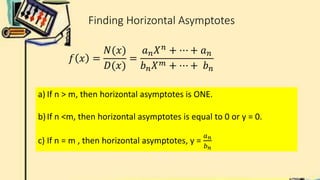 Finding Horizontal Asymptotes
𝑓 𝑥 =
𝑁(𝑥)
𝐷(𝑥)
=
𝑎𝑛𝑋𝑛
+ ⋯ + 𝑎𝑛
𝑏𝑛𝑋𝑚 + ⋯ + 𝑏𝑛
a) If n > m, then horizontal asymptotes is ONE.
b)If n <m, then horizontal asymptotes is equal to 0 or y = 0.
c) If n = m , then horizontal asymptotes, y =
𝑎𝑛
𝑏𝑛
 
