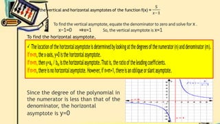To find the vertical asymptote, equate the denominator to zero and solve for x .
x−1=0 ⇒x=1 So, the vertical asymptote is x=1
To find the horizontal asymptote,
Since the degree of the polynomial in
the numerator is less than that of the
denominator, the horizontal
asymptote is y=0
 