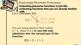 Evaluating Piecewise Functions:
Evaluating piecewise functions is just like
evaluating functions that you are already familiar
with.
f(x) = x2 + 1 , x  0
x – 1 , x  0
Let’s calculate f(2).
You are being asked to find y when
x = 2. Since 2 is  0, you will only
substitute into the second part of the
function.
f(2) = 2 – 1 = 1
 