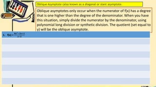 Oblique Asymptote (also known as a diagonal or slant asymptote.
Oblique asymptotes only occur when the numerator of f(x) has a degree
that is one higher than the degree of the denominator. When you have
this situation, simply divide the numerator by the denominator, using
polynomial long division or synthetic division. The quotient (set equal to
y) will be the oblique asymptote.
1. f(x) =
𝟖𝒙2−𝟑𝒙+𝟏
𝒙−𝟐
 
