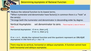 *Reduce the rational function to its lowest terms.
*When numerator and denominator have factor(s) in common there is a “hole” at
the zero(s).
*Arrange both the numerator and denominator in descending order by degree.
Vertical Asymptote: set denominator to zero. There may be 1, two or more or
none.
Determining Asymptote of Rational Function
There may be no vertical, horizontal or oblique asymptote. A function cannot have
both horizontal and oblique asymptote.
 
