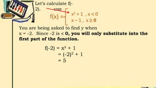f(x) = x2 + 1 , x  0
x – 1 , x  0
Let’s calculate f(-
2). use
You are being asked to find y when
x = -2. Since -2 is  0, you will only substitute into the
first part of the function.
f(-2) = x² + 1
= (-2)2 + 1
= 5
 
