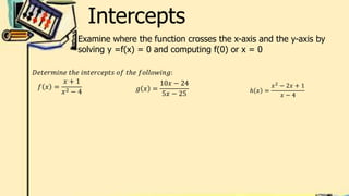 Intercepts
Examine where the function crosses the x-axis and the y-axis by
solving y =f(x) = 0 and computing f(0) or x = 0
𝐷𝑒𝑡𝑒𝑟𝑚𝑖𝑛𝑒 𝑡ℎ𝑒 𝑖𝑛𝑡𝑒𝑟𝑐𝑒𝑝𝑡𝑠 𝑜𝑓 𝑡ℎ𝑒 𝑓𝑜𝑙𝑙𝑜𝑤𝑖𝑛𝑔:
𝑓 𝑥 =
𝑥 + 1
𝑥2 − 4 𝑔 𝑥 =
10𝑥 − 24
5𝑥 − 25 ℎ 𝑥 =
𝑥2
− 2𝑥 + 1
𝑥 − 4
 