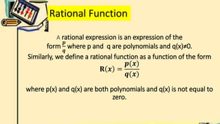 A rational expression is an expression of the
form
𝒑
𝒒
where p and q are polynomials and q(x)≠0.
Similarly, we define a rational function as a function of the form
𝐑 𝒙 =
𝒑(𝒙)
𝒒(𝒙)
where p(x) and q(x) are both polynomials and q(x) is not equal to
zero.
Rational Function
 
